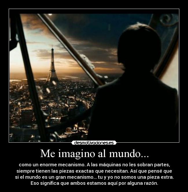 Me imagino al mundo... - como un enorme mecanismo. A las máquinas no les sobran partes,
siempre tienen las piezas exactas que necesitan. Así que pensé que
si el mundo es un gran mecanismo... tu y yo no somos una pieza extra.
Eso significa que ambos estamos aquí por alguna razón.