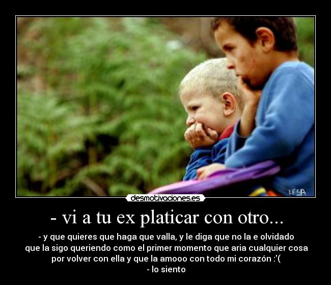 - vi a tu ex platicar con otro... - - y que quieres que haga que valla, y le diga que no la e olvidado
 que la sigo queriendo como el primer momento que aria cualquier cosa
por volver con ella y que la amooo con todo mi corazón :(
- lo siento