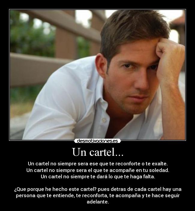 Un cartel... - Un cartel no siempre sera ese que te reconforte o te exalte.
Un cartel no siempre sera el que te acompañe en tu soledad.
Un cartel no siempre te dará lo que te haga falta.
¿Que porque he hecho este cartel? pues detras de cada cartel hay una
persona que te entiende, te reconforta, te acompaña y te hace seguir
adelante.