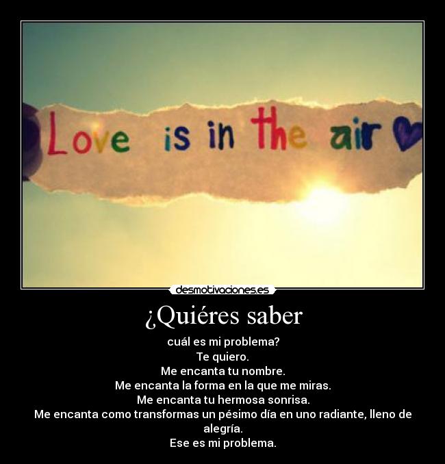 ¿Quiéres saber - cuál es mi problema?
Te quiero.
Me encanta tu nombre.
Me encanta la forma en la que me miras.
Me encanta tu hermosa sonrisa.
Me encanta como transformas un pésimo día en uno radiante, lleno de alegría.
Ese es mi problema.