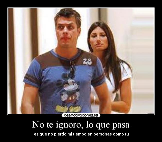 No te ignoro, lo que pasa - es que no pierdo mi tiempo en personas como tu