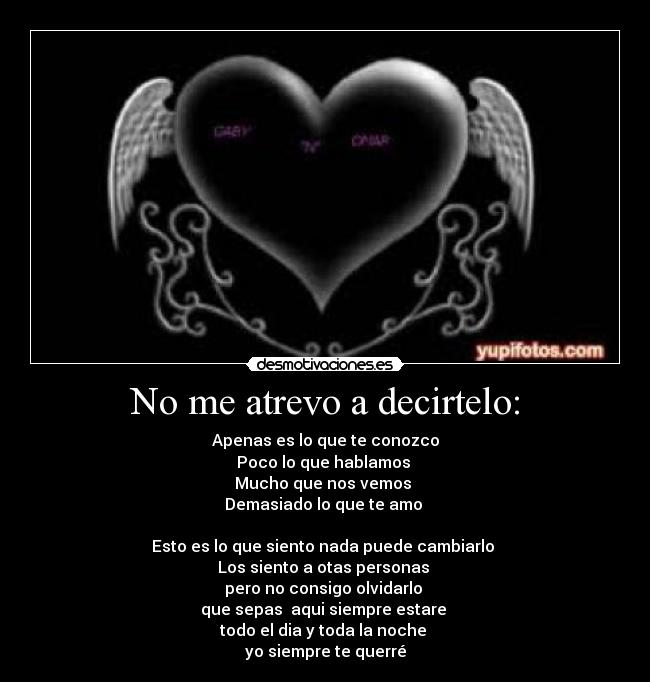 No me atrevo a decirtelo: - Apenas es lo que te conozco
Poco lo que hablamos 
Mucho que nos vemos 
Demasiado lo que te amo 

Esto es lo que siento nada puede cambiarlo 
Los siento a otas personas 
pero no consigo olvidarlo 
que sepas  aqui siempre estare 
todo el dia y toda la noche 
yo siempre te querré