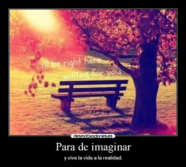 Para de imaginar - y vive la vida a la realidad.