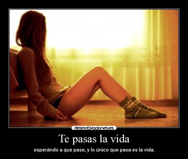 Te pasas la vida - esperándo a que pase, y lo único que pasa es la vida.