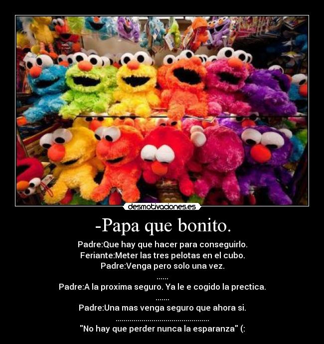 -Papa que bonito. - Padre:Que hay que hacer para conseguirlo.
Feriante:Meter las tres pelotas en el cubo.
Padre:Venga pero solo una vez.
......
Padre:A la proxima seguro. Ya le e cogido la prectica.
.......
Padre:Una mas venga seguro que ahora si.
...............................................
No hay que perder nunca la esparanza (: