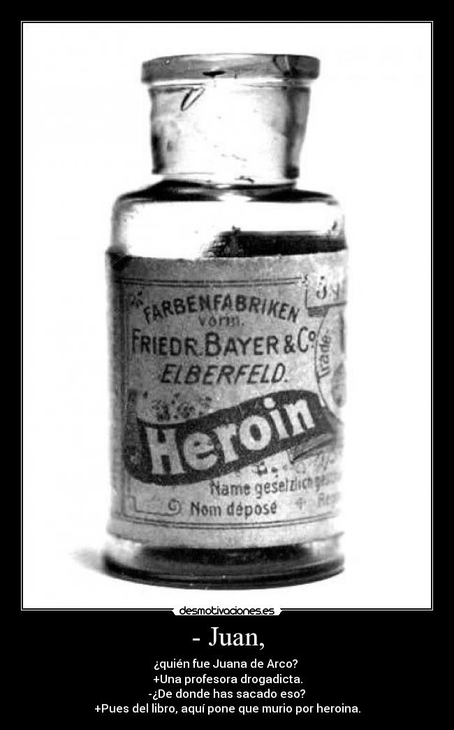- Juan, - ¿quién fue Juana de Arco?
+Una profesora drogadicta.
-¿De donde has sacado eso?
+Pues del libro, aquí pone que murio por heroina.