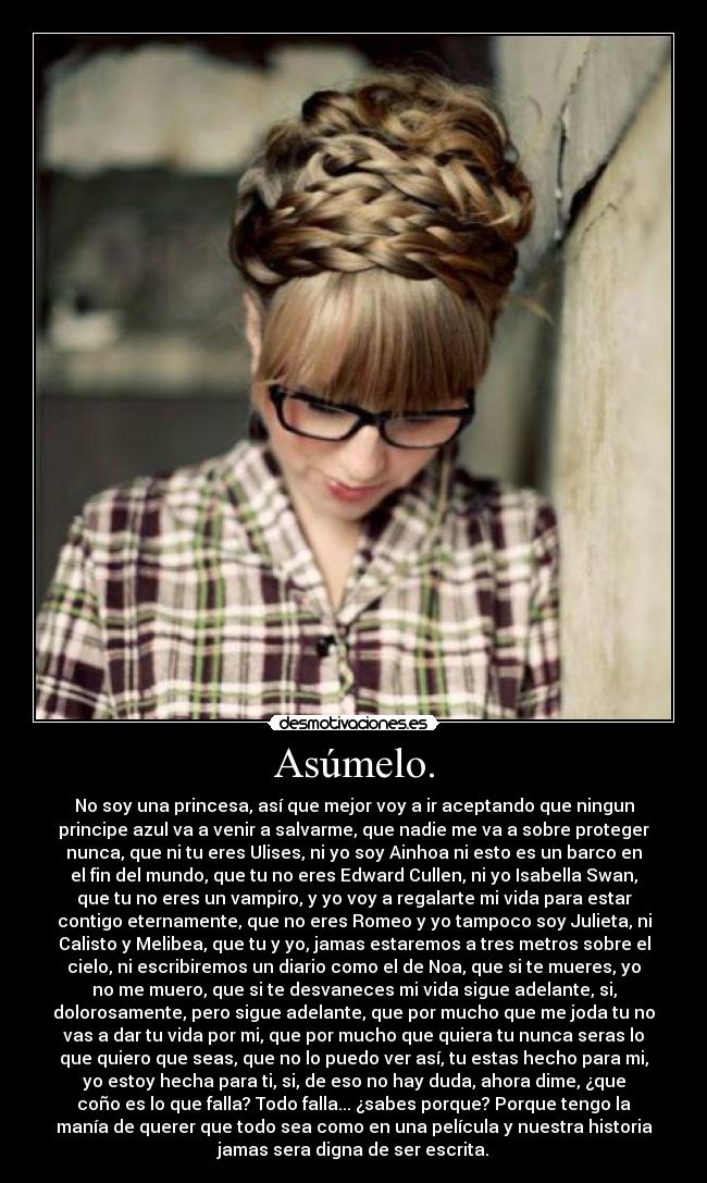 Asúmelo. - No soy una princesa, así que mejor voy a ir aceptando que ningun
principe azul va a venir a salvarme, que nadie me va a sobre proteger
nunca, que ni tu eres Ulises, ni yo soy Ainhoa ni esto es un barco en
el fin del mundo, que tu no eres Edward Cullen, ni yo Isabella Swan,
que tu no eres un vampiro, y yo voy a regalarte mi vida para estar
contigo eternamente, que no eres Romeo y yo tampoco soy Julieta, ni
Calisto y Melibea, que tu y yo, jamas estaremos a tres metros sobre el
cielo, ni escribiremos un diario como el de Noa, que si te mueres, yo
no me muero, que si te desvaneces mi vida sigue adelante, si,
dolorosamente, pero sigue adelante, que por mucho que me joda tu no
vas a dar tu vida por mi, que por mucho que quiera tu nunca seras lo
que quiero que seas, que no lo puedo ver así, tu estas hecho para mi,
yo estoy hecha para ti, si, de eso no hay duda, ahora dime, ¿que
coño es lo que falla? Todo falla... ¿sabes porque? Porque tengo la
manía de querer que todo sea como en una película y nuestra historia
jamas sera digna de ser escrita.