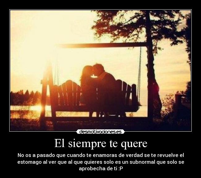 El siempre te quere - No os a pasado que cuando te enamoras de verdad se te revuelve el
estomago al ver que al que quieres solo es un subnormal que solo se
aprobecha de ti :P