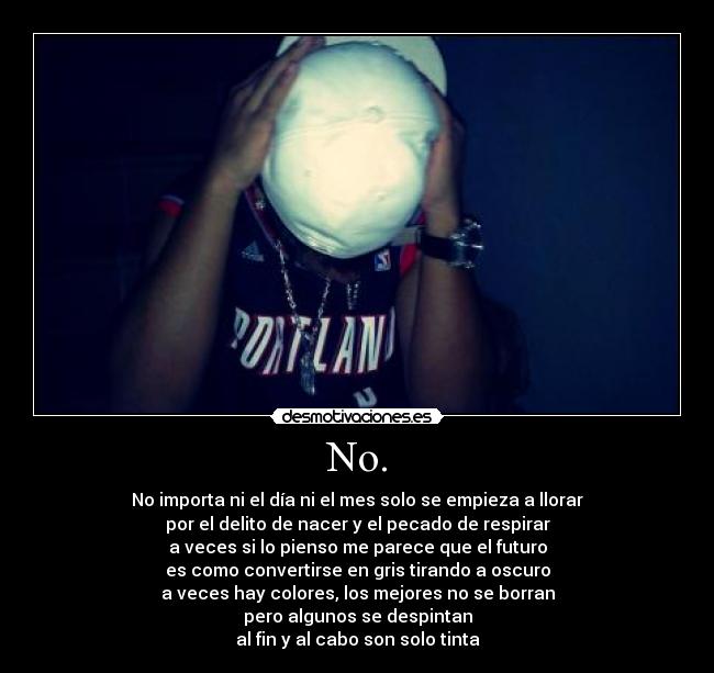 No. - No importa ni el día ni el mes solo se empieza a llorar
por el delito de nacer y el pecado de respirar
a veces si lo pienso me parece que el futuro
es como convertirse en gris tirando a oscuro
a veces hay colores, los mejores no se borran
pero algunos se despintan
al fin y al cabo son solo tinta