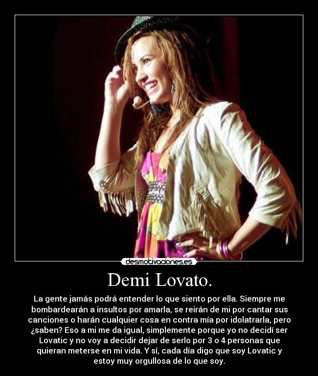 Demi Lovato. - La gente jamás podrá entender lo que siento por ella. Siempre me
bombardearán a insultos por amarla, se reirán de mi por cantar sus
canciones o harán cualquier cosa en contra mía por idolatrarla, pero
¿saben? Eso a mi me da igual, simplemente porque yo no decidí ser
Lovatic y no voy a decidir dejar de serlo por 3 o 4 personas que
quieran meterse en mi vida. Y sí, cada día digo que soy Lovatic y
estoy muy orgullosa de lo que soy.