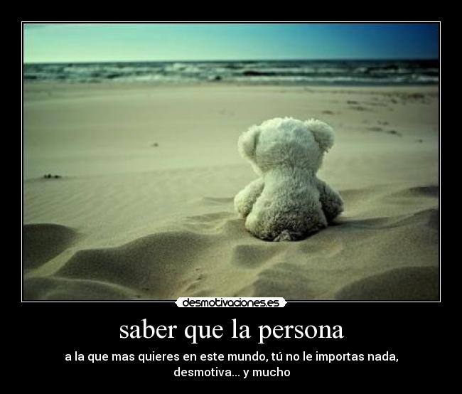 saber que la persona - a la que mas quieres en este mundo, tú no le importas nada, desmotiva... y mucho
