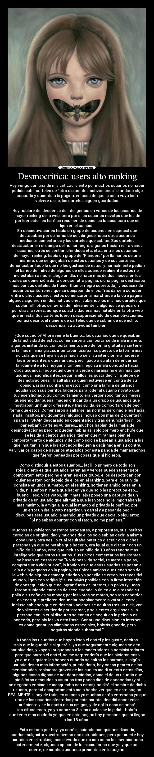 Desmocritica: users alto ranking - Hoy vengo con una de mis criticas, siento por muchos usuarios no haber
podido subir carteles de otro día por desmotivaciones e andado algo
ocupado y ausente a la pagina, en caso de que la cosa vaya bien
volveré a ello, los carteles siguen guardados.
Hoy hablare del descenso de inteligencia en varios de los usuarios de
mayor ranking de la web, pero par a los usuarios novatos que les de
por leer esto, les haré un resumen de como iba la cosa para que se
fijen en el cambio.
En desmotivaciones había un grupo de usuarios en especial que
destacaban por su forma de ser, dirigirse hacia otros usuarios
mediante comentarios y los carteles que subían. Sus carteles
destacaban en el campo del humor negro, algunos hacían reír a varios
usuarios, otros se sentían ofendidos etc, etc... entre los usuarios
de mayor ranking, había un grupo de Flanders por llamarlos de una
manera, que se quejaban de estos usuarios y de sus carteles,
denunciaban todo lo que no les gustase de estos, y normalmente pedían
el baneo definitivo de algunos de ellos cuando realmente estos no
molestaban a nadie. Llego un día, no hace mas de dos meses, en los
cuales se comenzó a dar a conocer otra pagina, dicha pagina destacaba
mas por sus carteles de humor (humor negro sobretodo), y escasez de
usuarios santurrones que se quejaban de ellos. Tras darse a conocer
entre dichos usuarios, estos comenzaron a marcharse a la otra pagina,
algunos siguieron en desmotivaciones, subiendo los mismos carteles que
subían allí, otros se fueron definitivamente, y algunos se quedaron
por otras razones, aunque su actividad era mas notable en la otra web
que en esta. Sus carteles fueron desapareciendo de desmotivaciones,
por así decirlo, el numero de carteles que se subían de ese estilo,
descendía, su actividad también.
¿Que sucedió? Ahora viene lo bueno... los usuarios que se quejaban
de la actividad de estos, comenzaron a comportarse de mala manera,
algunos imitando su comportamiento pero de forma gratuita y sin tener
ni la mas mínima gracia, intentaban usurpar su puesto de la forma mas
ridícula que se haya visto jamas, no se si su intención era hacerse
los interesantes o que narices, pero ligado a su afán de encarnar
fallidamente a los hoygans, también llego su mala conducta hacia
otros usuarios. Todo aquel que era verde o naranja no eran mas que
usuarios insignificantes, según a ellos les gusta decir, la plebe de
desmotivaciones. Insultaban a quien estuviese en contra de su
opinión, si iban contra uno estos, como una familia de gitanos
acudían con sus perritos falderos para joder al usuario novato que
tuviesen fichado. Su comportamiento era vergonzoso, tantos meses
queriendo dar buena imagen criticando a un grupo de usuarios que
mostraban un humor diferente, y tras su ida, se comportaron de peor
forma que estos. Comenzaron a saltarse las normas pero nadie les hacia
nada, insultos, multicuentas (algunos incluso con mas de 2 cuentas),
spam (si, SPAM descarado en comentarios y tras denunciarlos ni los
baneaban), carteles vulgares... muchos hablan de la mafia de
desmotivaciones pero no pueden hablar así solo por mero enchufe que
se les da a ciertos usuarios, tienen que mirar mas bien el
comportamiento de algunos y de como solo se banean a usuarios a los
que insultan, sin que los atacados lleguen a decir nada en su contra,
ya vi varios casos de usuarios atacados por esta panda de mamarrachos
que fueron baneados por cosas que ni hicieron.
Como distinguir a estos usuarios... fácil, lo primero de todo son
rojos, cierto es que usuarios naranjas y verdes pueden tener peor
comportamiento pero no entran en este grupo, ellos despotrican con
quienes están por debajo de ellos en el ranking, para ellos su vida
consiste en unos números, en el ranking, no tienen ambiciones en la
vida, ni sueños ni nada que hacer, ya que solo les preocupa eso...
bueno... eso, y los votos, sin ir mas lejos poseo una captura de un
privado de un usuario que afirmaba que los votos no le importaban lo
mas mínimo, la amiga a la cual le mando el privado le perfileo, por
un error un día le voto negativo un cartel y a pesar de pedir
disculpas este usuario le mando un privado que decía lo siguiente:
Si no sabes apuntar con el ratón, no me perfilees.
Muchos se volvieron bastante arrogantes, y prepotentes, sus insultos
carecian de originalidad y muchos de ellos solo sabían decir la misma
cosa una y otra vez, lo cual resultaba patético discutir con dichas
personas ya que se notaba que hacerlo, era igual que discutir con un
niño de 10 años, creo que incluso un niño de 10 años tendría mas
inteligencia que estos usuarios. Sus típicos comentarios insultantes
se basan en cosas como No tienes vida social, te matas a pajas,
comprate una vida nueva, lo irónico es que esos usuarios se pasan el
día a día pegados en la pagina, los únicos amigos que tienen son de
la web o de alguna desmoquedada y ya por ello se creen los reyes del
mundo, ligan con tod@s l@s usuari@s posibles con la firme intención
de conseguir algo que no logran fuera de internet, un polvo (y luego
fardan subiendo carteles de sexo cuando lo único que a rozado su
polla o su coño es su mano); por los votos se matan, son tan cobardes
a veces que prefieren denunciar anonimamente a votar el cartel,
incluso sabiendo que en desmotivaciones se ocultan tras un nick, van
de valientes discutiendo por internet, y se sientes orgullosos si la
persona con la cual discuten se cansa de seguir en la pelea o es
baneado, pero ahí les va esta frase Ganar una discusion en internet
es como ganar las olimpiadas especiales, habrás ganado, pero
seguirás siendo subnormal.
A todos los usuarios que hayan leído el cartel y les guste, deciros
solo que lo guardéis si queréis, ya que seguramente algunos se den
por aludidos, y vayan lloriqueando a los moderadores o administradores
para que borren el cartel, no me sorprendería que les hicieran caso
ya que ni siquiera les banean cuando se saltan las normas, si algún
usuario desea mas información, puedo darla, hay casos peores de los
mencionados, realmente graves de los cuales me di cuenta estos días,
algunos casos dignos de ser denunciados, como el de un usuario que
pidió fotos desnudas a usuarias tras pocos días de conocerlas (y si
se negaban encima se mosqueaba con estas), no diré el nombre de dicho
usuario, pero tal comportamiento me a hecho ver que en esta pagina
REALMENTE si hay de todo, en su caso ya muchos están enterados ya que
una de las usuarias afectadas por este asunto, decidió sacar valor
suficiente y se lo contó a sus amigos, y de ahí la cosa se habrá
ido difundiendo, yo ya conozco 3 a las cuales se lo pidió... habría
que tener mas cuidado ya que en esta pagina hay personas que ni llegan
a los 13 años...
Esto es todo por hoy, ya sabéis, cuidado con quienes discutís,
podrían malgastar vuestro tiempo con estupideces, pero por suerte hay
usuarios en el ranking mas elevado que no son como los mencionados
anteriormente, algunos opinan de la misma forma que yo y que por
suerte, de muchos usuarios presentes en la pagina.