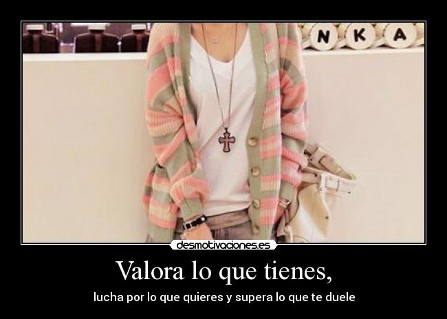 Valora lo que tienes, - lucha por lo que quieres y supera lo que te duele