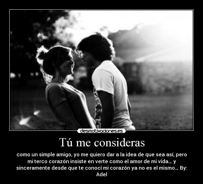 Tú me consideras - como un simple amigo, yo me quiero dar a la idea de que sea así, pero
mi terco corazón insiste en verte como el amor de mi vida… y
sinceramente desde que te conocí mi corazón ya no es el mismo… By:
Adel