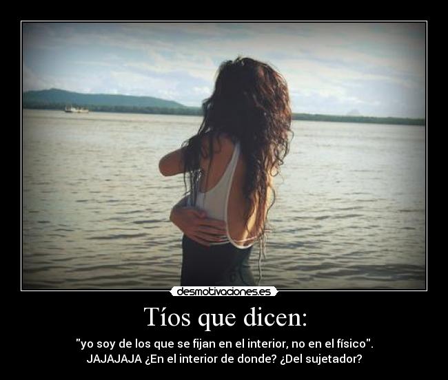 Tíos que dicen: - yo soy de los que se fijan en el interior, no en el físico.
JAJAJAJA ¿En el interior de donde? ¿Del sujetador?