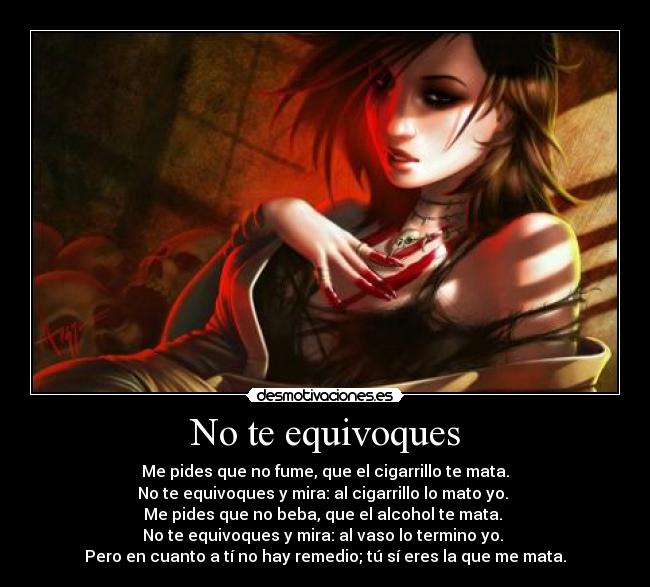 No te equivoques - Me pides que no fume, que el cigarrillo te mata.
No te equivoques y mira: al cigarrillo lo mato yo.
Me pides que no beba, que el alcohol te mata.
No te equivoques y mira: al vaso lo termino yo.
Pero en cuanto a tí no hay remedio; tú sí eres la que me mata.