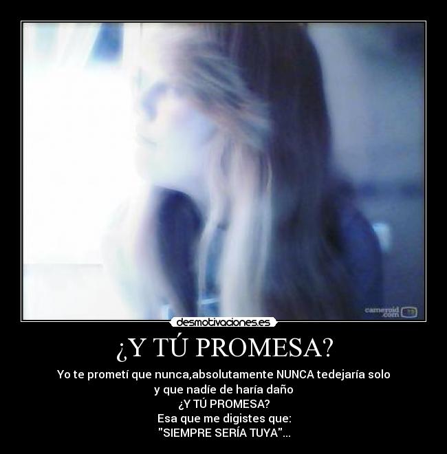¿Y TÚ PROMESA? - Yo te prometí que nunca,absolutamente NUNCA tedejaría solo
y que nadíe de haría daño
¿Y TÚ PROMESA?
Esa que me digistes que:
SIEMPRE SERÍA TUYA...