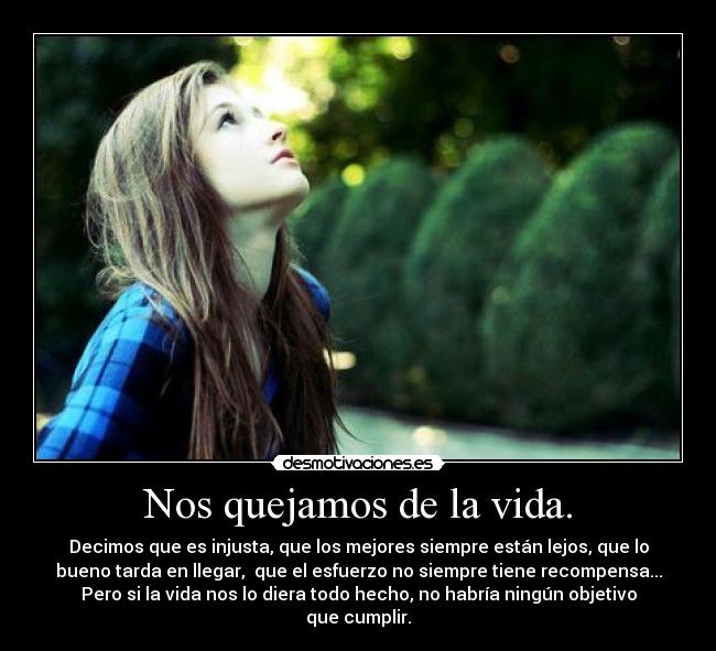 Nos quejamos de la vida. - Decimos que es injusta, que los mejores siempre están lejos, que lo
bueno tarda en llegar, que el esfuerzo no siempre tiene recompensa...
Pero si la vida nos lo diera todo hecho, no habría ningún objetivo
que cumplir.