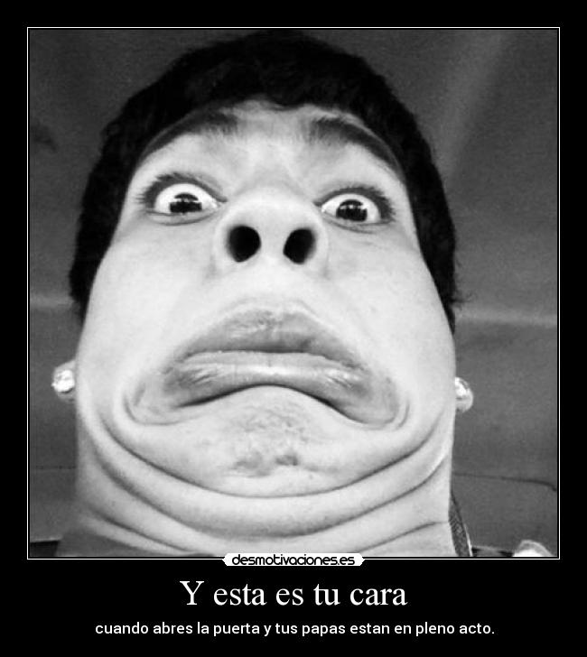 Y esta es tu cara - cuando abres la puerta y tus papas estan en pleno acto.