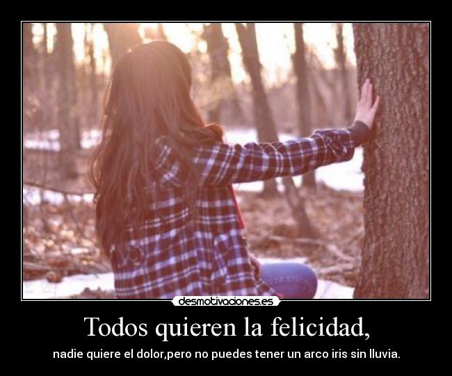 Todos quieren la felicidad, - nadie quiere el dolor,pero no puedes tener un arco iris sin lluvia.