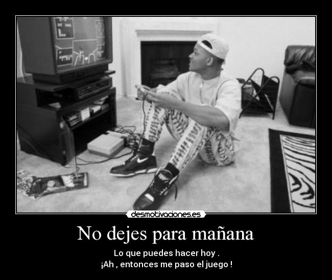 No dejes para mañana - Lo que puedes hacer hoy .
¡Ah , entonces me paso el juego !