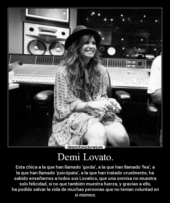 Demi Lovato. - Esta chica a la que han llamado gorda, a la que han llamado fea, a
la que han llamado psicópata, a la que han tratado cruelmente, ha
sabido enseñarnos a todos sus Lovatics, que una sonrisa no muestra
solo felicidad, si no que también muestra fuerza, y gracias a ello,
ha podido salvar la vida de muchas personas que no tenían voluntad en
si mismos.
