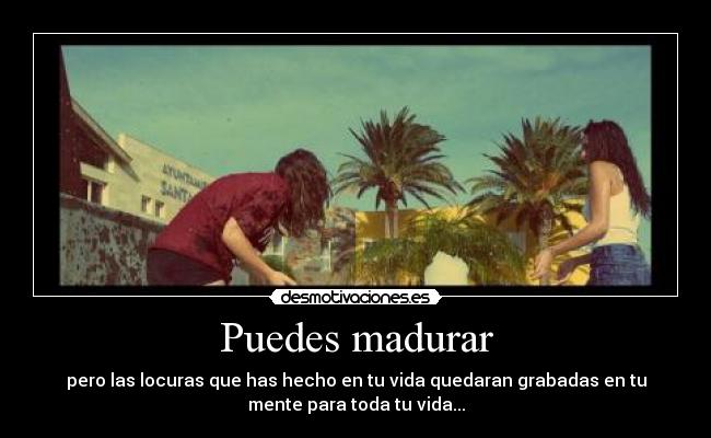 Puedes madurar - pero las locuras que has hecho en tu vida quedaran grabadas en tu
mente para toda tu vida...