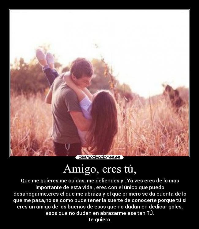 Amigo, eres tú, - Que me quieres,me cuidas, me defiendes y.. Ya ves eres de lo mas
importante de esta vida , eres con el único que puedo
desahogarme,eres el que me abraza y el que primero se da cuenta de lo
que me pasa,no se como pude tener la suerte de conocerte porque tú si
eres un amigo de los buenos de esos que no dudan en dedicar goles,
esos que no dudan en abrazarme ese tan TÚ.
Te quiero.