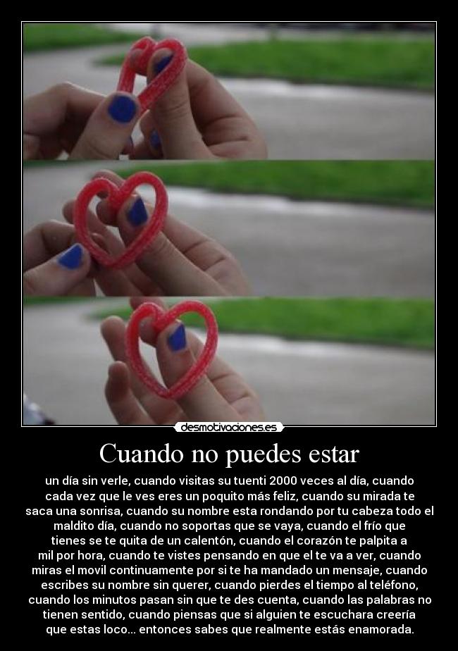 Cuando no puedes estar - un día sin verle, cuando visitas su tuenti 2000 veces al día, cuando
cada vez que le ves eres un poquito más feliz, cuando su mirada te
saca una sonrisa, cuando su nombre esta rondando por tu cabeza todo el
maldito día, cuando no soportas que se vaya, cuando el frío que
tienes se te quita de un calentón, cuando el corazón te palpita a
mil por hora, cuando te vistes pensando en que el te va a ver, cuando
miras el movil continuamente por si te ha mandado un mensaje, cuando
escribes su nombre sin querer, cuando pierdes el tiempo al teléfono,
cuando los minutos pasan sin que te des cuenta, cuando las palabras no
tienen sentido, cuando piensas que si alguien te escuchara creería
que estas loco... entonces sabes que realmente estás enamorada.