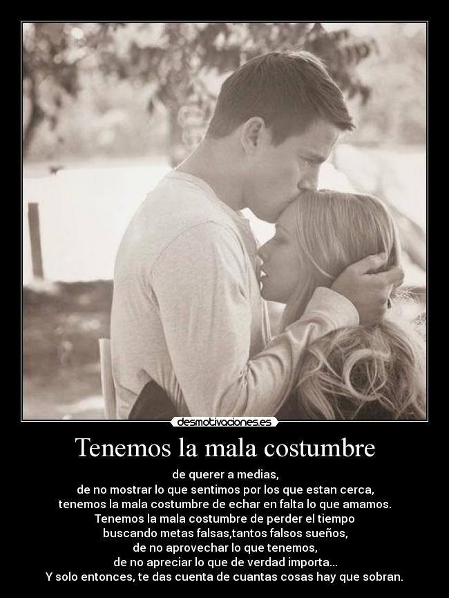 Tenemos la mala costumbre - de querer a medias,
de no mostrar lo que sentimos por los que estan cerca,
tenemos la mala costumbre de echar en falta lo que amamos.
Tenemos la mala costumbre de perder el tiempo
buscando metas falsas,tantos falsos sueños,
de no aprovechar lo que tenemos,
de no apreciar lo que de verdad importa...
Y solo entonces, te das cuenta de cuantas cosas hay que sobran.