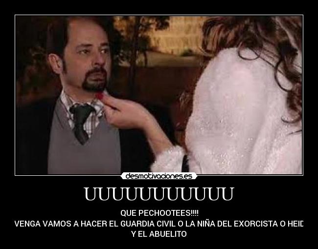 UUUUUUUUUUU - QUE PECHOOTEES!!!!
 VENGA VAMOS A HACER EL GUARDIA CIVIL O LA NIÑA DEL EXORCISTA O HEIDI
Y EL ABUELITO