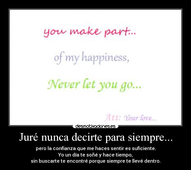 Juré nunca decirte para siempre... - pero la confianza que me haces sentir es suficiente.
Yo un día te soñé y hace tiempo,
sin buscarte te encontré porque siempre te llevé dentro.