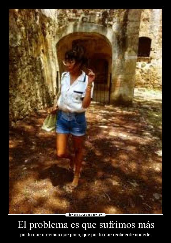 El problema es que sufrimos más - por lo que creemos que pasa, que por lo que realmente sucede.