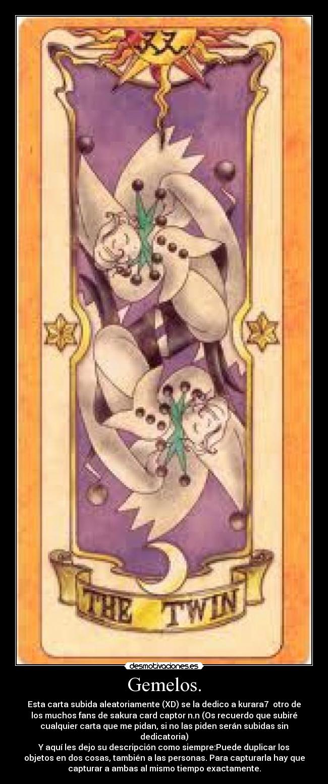 Gemelos. - Esta carta subida aleatoriamente (XD) se la dedico a kurara7  otro de
los muchos fans de sakura card captor n.n (Os recuerdo que subiré
cualquier carta que me pidan, si no las piden serán subidas sin
dedicatoria)
Y aquí les dejo su descripción como siempre:Puede duplicar los
objetos en dos cosas, también a las personas. Para capturarla hay que
capturar a ambas al mismo tiempo exactamente.