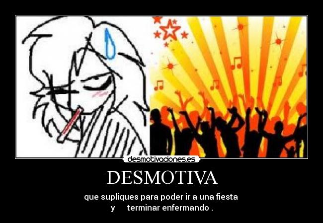 DESMOTIVA - que supliques para poder ir a una fiesta
y terminar enfermando .