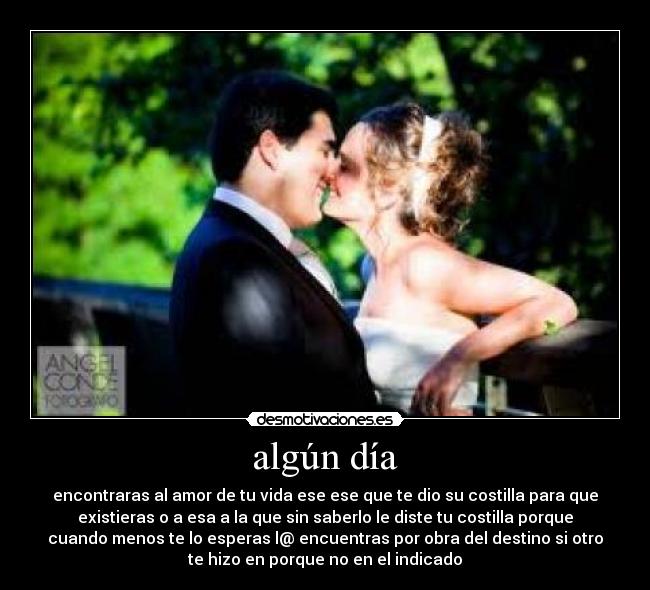 algún día - encontraras al amor de tu vida ese ese que te dio su costilla para que
existieras o a esa a la que sin saberlo le diste tu costilla porque
cuando menos te lo esperas l@ encuentras por obra del destino si otro
te hizo en porque no en el indicado