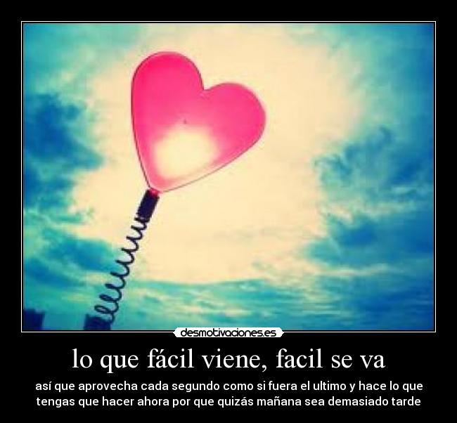 lo que fácil viene, facil se va - así que aprovecha cada segundo como si fuera el ultimo y hace lo que
tengas que hacer ahora por que quizás mañana sea demasiado tarde