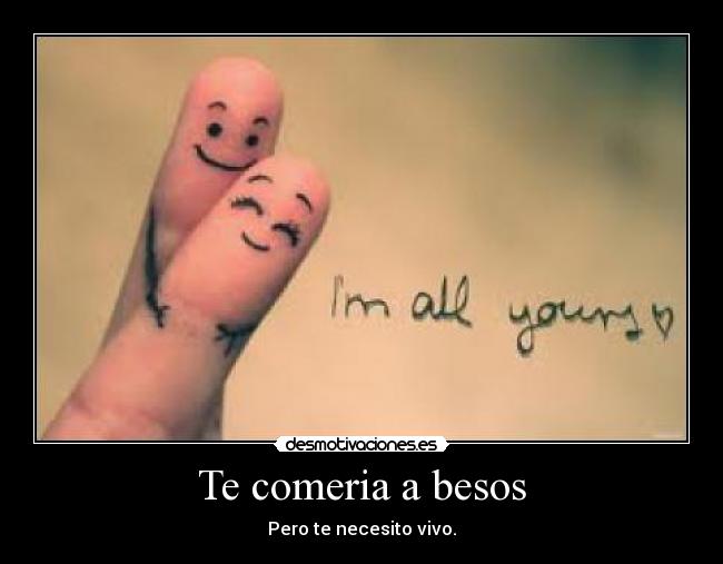 Te comeria a besos - Pero te necesito vivo.