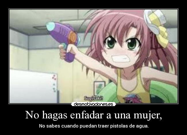 No hagas enfadar a una mujer, - No sabes cuando puedan traer pistolas de agua.