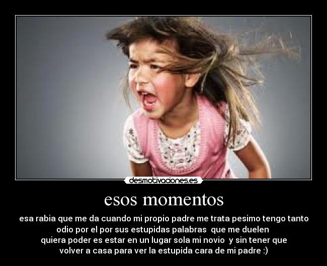 esos momentos - esa rabia que me da cuando mi propio padre me trata pesimo tengo tanto
odio por el por sus estupidas palabras que me duelen
quiera poder es estar en un lugar sola mi novio y sin tener que
volver a casa para ver la estupida cara de mi padre :)