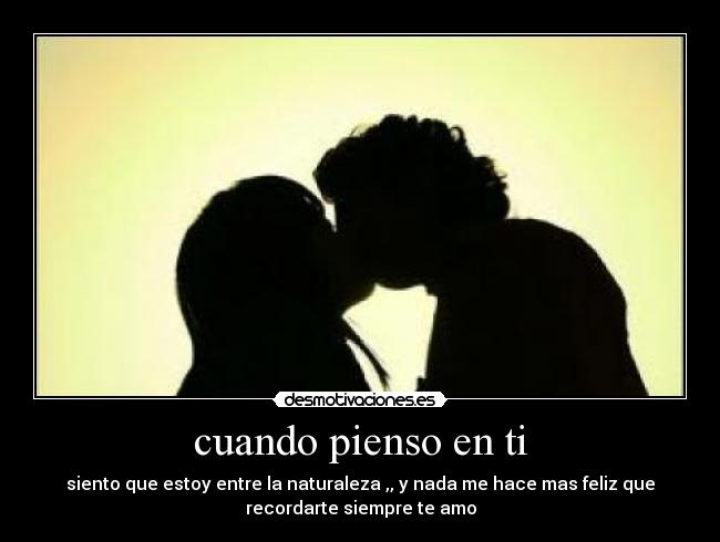 cuando pienso en ti - siento que estoy entre la naturaleza ,, y nada me hace mas feliz que
recordarte siempre te amo