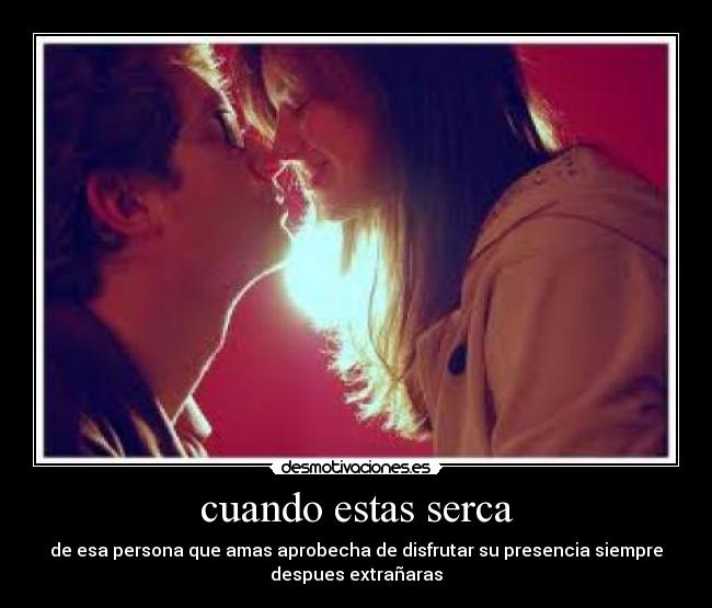 cuando estas serca - de esa persona que amas aprobecha de disfrutar su presencia siempre
despues extrañaras