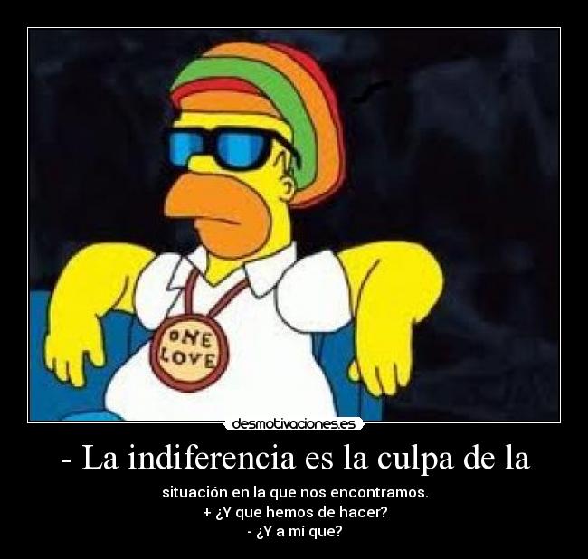 - La indiferencia es la culpa de la - situación en la que nos encontramos.
+ ¿Y que hemos de hacer?
- ¿Y a mí que?