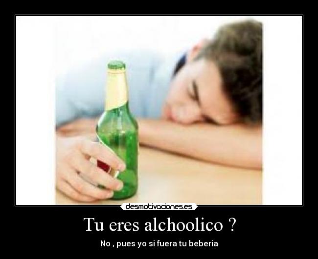 Tu eres alchoolico ? - No , pues yo si fuera tu beberia