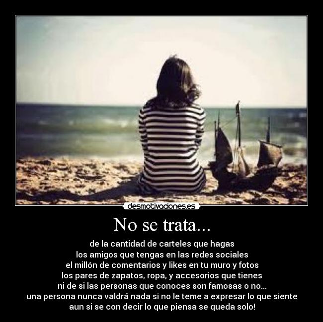 No se trata... - de la cantidad de carteles que hagas
los amigos que tengas en las redes sociales
el millón de comentarios y likes en tu muro y fotos
los pares de zapatos, ropa, y accesorios que tienes
ni de si las personas que conoces son famosas o no...
una persona nunca valdrá nada si no le teme a expresar lo que siente
aun si se con decir lo que piensa se queda solo!