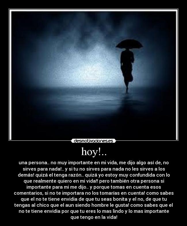 hoy!.. - una persona.. no muy importante en mi vida, me dijo algo así de, no
sirves para nada!.. y si tu no sirves para nada no les sirves a los
demás! quizá el tenga razón.. quizá yo estoy muy confundida con lo
que realmente quiero en mi vida!! pero también otra persona si
importante para mi me dijo.. y porque tomas en cuenta esos
comentarios, si no te importara no los tomarías en cuenta! como sabes
que el no te tiene envidia de que tu seas bonita y el no, de que tu
tengas al chico que el aun siendo hombre le gusta! como sabes que el
no te tiene envidia por que tu eres lo mas lindo y lo mas importante
que tengo en la vida!