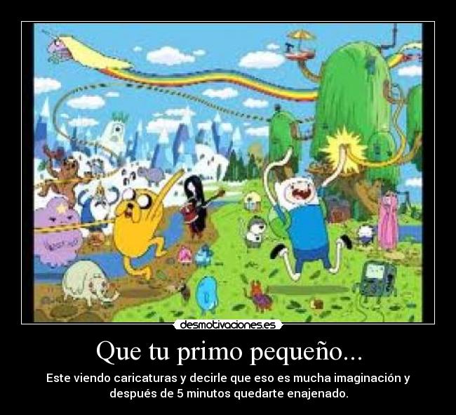 Que tu primo pequeño... - Este viendo caricaturas y decirle que eso es mucha imaginación y
después de 5 minutos quedarte enajenado.