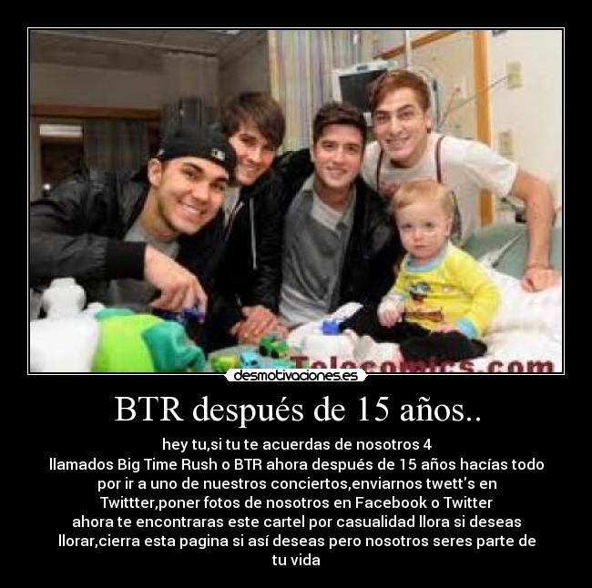 BTR después de 15 años.. - hey tu,si tu te acuerdas de nosotros 4
llamados Big Time Rush o BTR ahora después de 15 años hacías todo
por ir a uno de nuestros conciertos,enviarnos twetts en
Twittter,poner fotos de nosotros en Facebook o Twitter
ahora te encontraras este cartel por casualidad llora si deseas
llorar,cierra esta pagina si así deseas pero nosotros seres parte de
tu vida