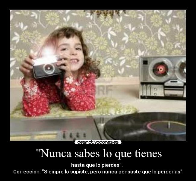 Nunca sabes lo que tienes - hasta que lo pierdes.  
Corrección: Siempre lo supiste, pero nunca pensaste que lo perderías.