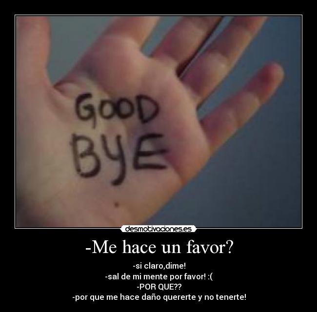 -Me hace un favor? - -si claro,dime!
-sal de mi mente por favor! :(
-POR QUE??
-por que me hace daño quererte y no tenerte!